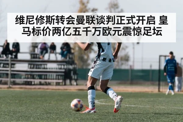 维尼修斯转会曼联谈判正式开启 皇马标价两亿五千万欧元震惊足坛